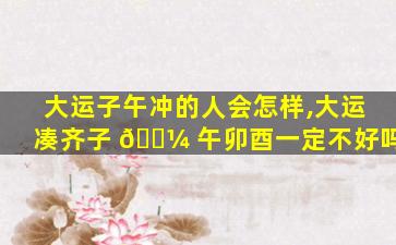 大运子午冲的人会怎样,大运凑齐子 🌼 午卯酉一定不好吗